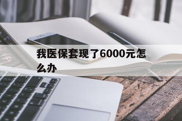 保山最新我医保套现了6000元怎么办方法分析(最方便真实的保山我医保套现了6000元怎么办理方法)